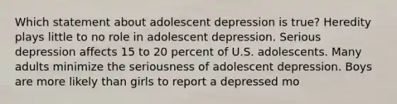 Which statement about adolescent depression is true? Heredity plays little to no role in adolescent depression. Serious depression affects 15 to 20 percent of U.S. adolescents. Many adults minimize the seriousness of adolescent depression. Boys are more likely than girls to report a depressed mo