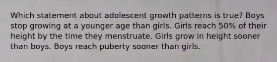 Which statement about adolescent growth patterns is true? Boys stop growing at a younger age than girls. Girls reach 50% of their height by the time they menstruate. Girls grow in height sooner than boys. Boys reach puberty sooner than girls.