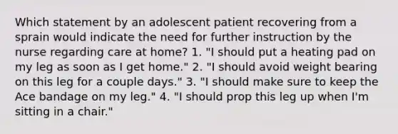 Which statement by an adolescent patient recovering from a sprain would indicate the need for further instruction by the nurse regarding care at home? 1. "I should put a heating pad on my leg as soon as I get home." 2. "I should avoid weight bearing on this leg for a couple days." 3. "I should make sure to keep the Ace bandage on my leg." 4. "I should prop this leg up when I'm sitting in a chair."