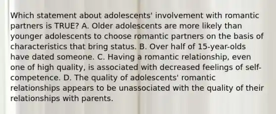 Which statement about adolescents' involvement with romantic partners is TRUE? A. Older adolescents are more likely than younger adolescents to choose romantic partners on the basis of characteristics that bring status. B. Over half of 15-year-olds have dated someone. C. Having a romantic relationship, even one of high quality, is associated with decreased feelings of self-competence. D. The quality of adolescents' romantic relationships appears to be unassociated with the quality of their relationships with parents.