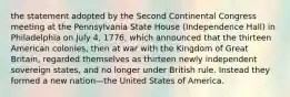 the statement adopted by the Second Continental Congress meeting at the Pennsylvania State House (Independence Hall) in Philadelphia on July 4, 1776, which announced that the thirteen American colonies, then at war with the Kingdom of Great Britain, regarded themselves as thirteen newly independent sovereign states, and no longer under British rule. Instead they formed a new nation—the United States of America.