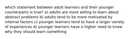 which statement between adult learners and their younger counterparts is true? a) adults are more willing to learn about abstract problems b) adults tend to be more motivated by internal factors c) younger learners tend to have a larger variety of experiences d) younger learners have a higher need to know why they should learn something