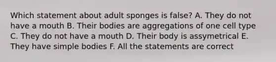 Which statement about adult sponges is false? A. They do not have a mouth B. Their bodies are aggregations of one cell type C. They do not have a mouth D. Their body is assymetrical E. They have simple bodies F. All the statements are correct