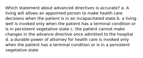 Which statement about advanced directives is accurate? a. A living will allows an appointed person to make health care decisions when the patient is in an incapacitated state b. a living well is invoked only when the patient has a terminal condition or is in persistent vegetative state c. the patient cannot make changes in the advance directive once admitted to the hospital d. a durable power of attorney for health care is invoked only when the patient has a terminal condition or is in a persistent vegetative state