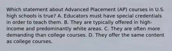 Which statement about Advanced Placement (AP) courses in U.S. high schools is true? A. Educators must have special credentials in order to teach them. B. They are typically offered in high-income and predominantly white areas. C. They are often more demanding than college courses. D. They offer the same content as college courses.