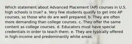 Which statement about Advanced Placement (AP) courses in U.S. high schools is true? a. Very few students qualify to get into AP courses, so those who do are well prepared. b. They are often more demanding than college courses. c. They offer the same content as college courses. d. Educators must have special credentials in order to teach them. e. They are typically offered in high-income and predominantly white areas.