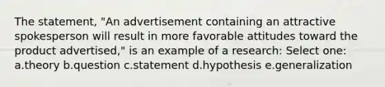 The statement, "An advertisement containing an attractive spokesperson will result in more favorable attitudes toward the product advertised," is an example of a research: Select one: a.theory b.question c.statement d.hypothesis e.generalization