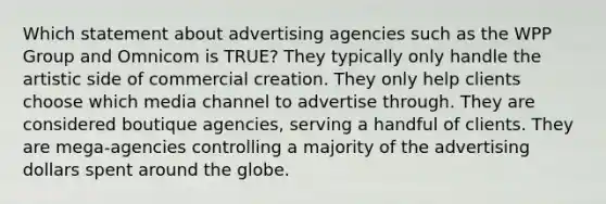 Which statement about advertising agencies such as the WPP Group and Omnicom is TRUE? They typically only handle the artistic side of commercial creation. They only help clients choose which media channel to advertise through. They are considered boutique agencies, serving a handful of clients. They are mega-agencies controlling a majority of the advertising dollars spent around the globe.