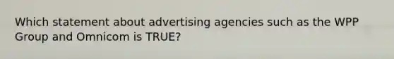 Which statement about advertising agencies such as the WPP Group and Omnicom is TRUE?