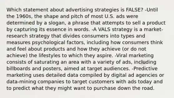 Which statement about advertising strategies is FALSE? -Until the 1960s, the shape and pitch of most U.S. ads were determined by a slogan, a phrase that attempts to sell a product by capturing its essence in words. -A VALS strategy is a market-research strategy that divides consumers into types and measures psychological factors, including how consumers think and feel about products and how they achieve (or do not achieve) the lifestyles to which they aspire. -Viral marketing consists of saturating an area with a variety of ads, including billboards and posters, aimed at target audiences. -Predictive marketing uses detailed data compiled by digital ad agencies or data-mining companies to target customers with ads today and to predict what they might want to purchase down the road.