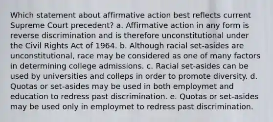 Which statement about affirmative action best reflects current Supreme Court precedent? a. Affirmative action in any form is reverse discrimination and is therefore unconstitutional under the Civil Rights Act of 1964. b. Although racial set-asides are unconstitutional, race may be considered as one of many factors in determining college admissions. c. Racial set-asides can be used by universities and colleps in order to promote diversity. d. Quotas or set-asides may be used in both employmet and education to redress past discrimination. e. Quotas or set-asides may be used only in employmet to redress past discrimination.