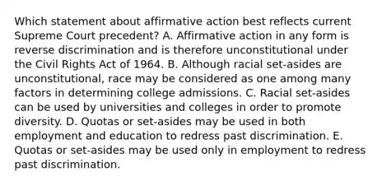 Which statement about affirmative action best reflects current Supreme Court precedent? A. Affirmative action in any form is reverse discrimination and is therefore unconstitutional under the Civil Rights Act of 1964. B. Although racial set-asides are unconstitutional, race may be considered as one among many factors in determining college admissions. C. Racial set-asides can be used by universities and colleges in order to promote diversity. D. Quotas or set-asides may be used in both employment and education to redress past discrimination. E. Quotas or set-asides may be used only in employment to redress past discrimination.