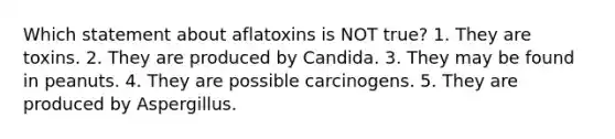 Which statement about aflatoxins is NOT true? 1. They are toxins. 2. They are produced by Candida. 3. They may be found in peanuts. 4. They are possible carcinogens. 5. They are produced by Aspergillus.