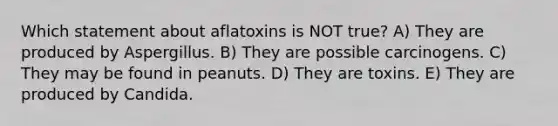 Which statement about aflatoxins is NOT true? A) They are produced by Aspergillus. B) They are possible carcinogens. C) They may be found in peanuts. D) They are toxins. E) They are produced by Candida.