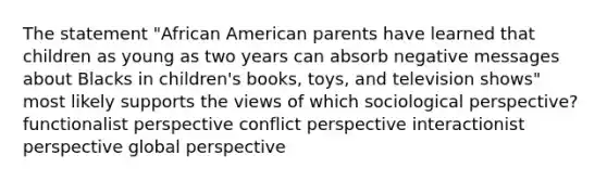 The statement "African American parents have learned that children as young as two years can absorb negative messages about Blacks in children's books, toys, and television shows" most likely supports the views of which sociological perspective? functionalist perspective conflict perspective interactionist perspective global perspective