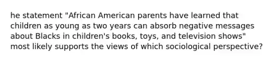 he statement "African American parents have learned that children as young as two years can absorb negative messages about Blacks in children's books, toys, and television shows" most likely supports the views of which sociological perspective?