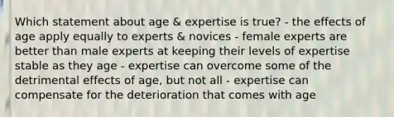 Which statement about age & expertise is true? - the effects of age apply equally to experts & novices - female experts are better than male experts at keeping their levels of expertise stable as they age - expertise can overcome some of the detrimental effects of age, but not all - expertise can compensate for the deterioration that comes with age