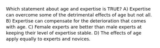 Which statement about age and expertise is TRUE? A) Expertise can overcome some of the detrimental effects of age but not all. B) Expertise can compensate for the deterioration that comes with age. C) Female experts are better than male experts at keeping their level of expertise stable. D) The effects of age apply equally to experts and novices.