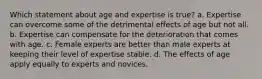 Which statement about age and expertise is true? a. Expertise can overcome some of the detrimental effects of age but not all. b. Expertise can compensate for the deterioration that comes with age. c. Female experts are better than male experts at keeping their level of expertise stable. d. The effects of age apply equally to experts and novices.