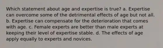 Which statement about age and expertise is true? a. Expertise can overcome some of the detrimental effects of age but not all. b. Expertise can compensate for the deterioration that comes with age. c. Female experts are better than male experts at keeping their level of expertise stable. d. The effects of age apply equally to experts and novices.