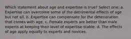 Which statement about age and expertise is true? Select one: a. Expertise can overcome some of the detrimental effects of age but not all. b. Expertise can compensate for the deterioration that comes with age. c. Female experts are better than male experts at keeping their level of expertise stable. d. The effects of age apply equally to experts and novices.