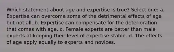 Which statement about age and expertise is true? Select one: a. Expertise can overcome some of the detrimental effects of age but not all. b. Expertise can compensate for the deterioration that comes with age. c. Female experts are better than male experts at keeping their level of expertise stable. d. The effects of age apply equally to experts and novices.