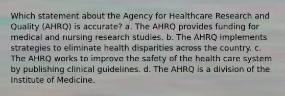 Which statement about the Agency for Healthcare Research and Quality (AHRQ) is accurate? a. The AHRQ provides funding for medical and nursing research studies. b. The AHRQ implements strategies to eliminate health disparities across the country. c. The AHRQ works to improve the safety of the health care system by publishing clinical guidelines. d. The AHRQ is a division of the Institute of Medicine.