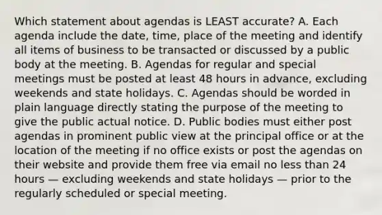 Which statement about agendas is LEAST accurate? A. Each agenda include the date, time, place of the meeting and identify all items of business to be transacted or discussed by a public body at the meeting. B. Agendas for regular and special meetings must be posted at least 48 hours in advance, excluding weekends and state holidays. C. Agendas should be worded in plain language directly stating the purpose of the meeting to give the public actual notice. D. Public bodies must either post agendas in prominent public view at the principal office or at the location of the meeting if no office exists or post the agendas on their website and provide them free via email no <a href='https://www.questionai.com/knowledge/k7BtlYpAMX-less-than' class='anchor-knowledge'>less than</a> 24 hours — excluding weekends and state holidays — prior to the regularly scheduled or special meeting.