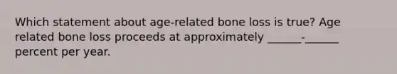 Which statement about age-related bone loss is true? Age related bone loss proceeds at approximately ______-______ percent per year.