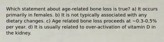 Which statement about age-related bone loss is true? a) It occurs primarily in females. b) It is not typically associated with any dietary changes. c) Age related bone loss proceeds at ~0.3-0.5% per year. d) It is usually related to over-activation of vitamin D in the kidney.