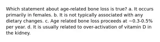 Which statement about age-related bone loss is true? a. It occurs primarily in females. b. It is not typically associated with any dietary changes. c. Age related bone loss proceeds at ~0.3-0.5% per year. d. It is usually related to over-activation of vitamin D in the kidney.