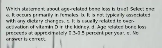 Which statement about age-related bone loss is true? Select one: a. It occurs primarily in females. b. It is not typically associated with any dietary changes. c. It is usually related to over-activation of vitamin D in the kidney. d. Age related bone loss proceeds at approximately 0.3-0.5 percent per year. e. No answer is correct.