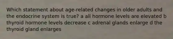 Which statement about age-related changes in older adults and the endocrine system is true? a all hormone levels are elevated b thyroid hormone levels decrease c adrenal glands enlarge d the thyroid gland enlarges