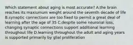 Which statement about aging is most accurate? A.the brain reaches its maxiumum weight around the seventh decade of life B.synaptic connections are too fixed to permit a great deal of learning after the age of 35 C.despite some neuronal loss, changing synaptic connections support additional learning throughout life D.learning throughout the adult and aging years is supported primarily by glial proliferation