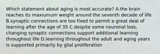 Which statement about aging is most accurate? A.the brain reaches its maxiumum weight around the seventh decade of life B.synaptic connections are too fixed to permit a great deal of learning after the age of 35 C.despite some neuronal loss, changing synaptic connections support additional learning throughout life D.learning throughout the adult and aging years is supported primarily by glial proliferation