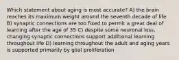 Which statement about aging is most accurate? A) the brain reaches its maximum weight around the seventh decade of life B) synaptic connections are too fixed to permit a great deal of learning after the age of 35 C) despite some neuronal loss, changing synaptic connections support additional learning throughout life D) learning throughout the adult and aging years is supported primarily by glial proliferation