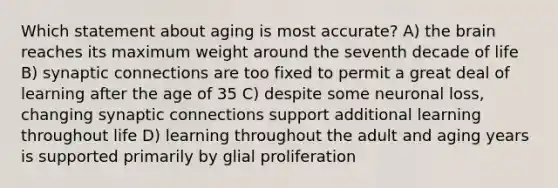 Which statement about aging is most accurate? A) the brain reaches its maximum weight around the seventh decade of life B) synaptic connections are too fixed to permit a great deal of learning after the age of 35 C) despite some neuronal loss, changing synaptic connections support additional learning throughout life D) learning throughout the adult and aging years is supported primarily by glial proliferation