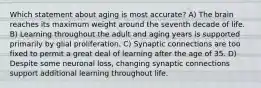 Which statement about aging is most accurate? A) The brain reaches its maximum weight around the seventh decade of life. B) Learning throughout the adult and aging years is supported primarily by glial proliferation. C) Synaptic connections are too fixed to permit a great deal of learning after the age of 35. D) Despite some neuronal loss, changing synaptic connections support additional learning throughout life.