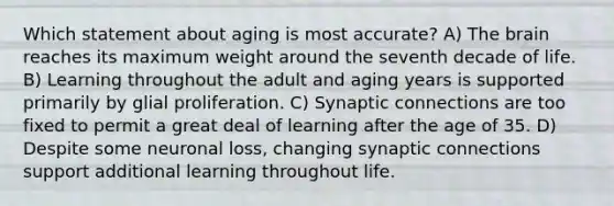 Which statement about aging is most accurate? A) The brain reaches its maximum weight around the seventh decade of life. B) Learning throughout the adult and aging years is supported primarily by glial proliferation. C) Synaptic connections are too fixed to permit a great deal of learning after the age of 35. D) Despite some neuronal loss, changing synaptic connections support additional learning throughout life.