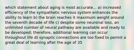 which statement about aging is most accurate... a) increased efficiency of the sympathetic nervous system enhances the ability to learn b) the brain reaches it maximum weight around the seventh decade of life c) despite some neuronal loss, an unlimited number of neural pathway are available and ready to be developed; therefore, additional learning can occur throughout life d) synaptic connections are too fixed to permit a great deal of learning after the age of 35