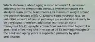 Which statement about aging is most accurate? A) increased efficiency in the sympathetic nervous system enhances the ability to learn B) the brain reaches its maximum weight around the seventh decade of life C) Despite some neuronal loss, an unlimited amount of neural pathways are available and ready to be developed; therefore, additional learning can occur throughout life D) synaptic connections are too fixed to permit a great deal of learning after the age of 35 E) learning throughout the adult and aging years is supported primarily by glial proliferation