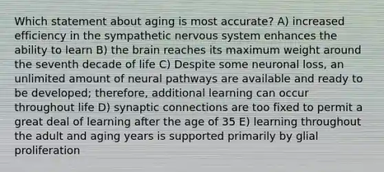 Which statement about aging is most accurate? A) increased efficiency in the sympathetic nervous system enhances the ability to learn B) the brain reaches its maximum weight around the seventh decade of life C) Despite some neuronal loss, an unlimited amount of neural pathways are available and ready to be developed; therefore, additional learning can occur throughout life D) synaptic connections are too fixed to permit a great deal of learning after the age of 35 E) learning throughout the adult and aging years is supported primarily by glial proliferation