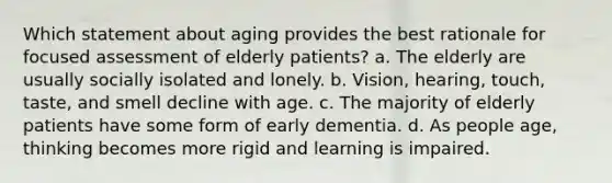 Which statement about aging provides the best rationale for focused assessment of elderly patients? a. The elderly are usually socially isolated and lonely. b. Vision, hearing, touch, taste, and smell decline with age. c. The majority of elderly patients have some form of early dementia. d. As people age, thinking becomes more rigid and learning is impaired.