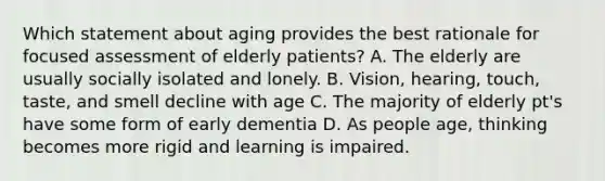 Which statement about aging provides the best rationale for focused assessment of elderly patients? A. The elderly are usually socially isolated and lonely. B. Vision, hearing, touch, taste, and smell decline with age C. The majority of elderly pt's have some form of early dementia D. As people age, thinking becomes more rigid and learning is impaired.