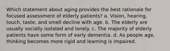 Which statement about aging provides the best rationale for focused assessment of elderly patients? a. Vision, hearing, touch, taste, and smell decline with age. b. The elderly are usually socially isolated and lonely. c. The majority of elderly patients have some form of early dementia. d. As people age, thinking becomes more rigid and learning is impaired.