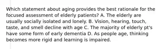 Which statement about aging provides the best rationale for the focused assessment of elderly patients? A. The elderly are usually socially isolated and lonely. B. Vision, hearing, touch, taste, and smell decline with age C. The majority of elderly pt's have some form of early dementia D. As people age, thinking becomes more rigid and learning is impaired.