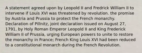 A statement agreed upon by Leopold II and Fredrick William II to intervene if Louis XVI was threatened by revolution. the promise by Austria and Prussia to protect the French monarchy. Declaration of Pillnitz, joint declaration issued on August 27, 1791, by Holy Roman Emperor Leopold II and King Frederick William II of Prussia, urging European powers to unite to restore the monarchy in France; French King Louis XVI had been reduced to a constitutional monarch during the French Revolution.