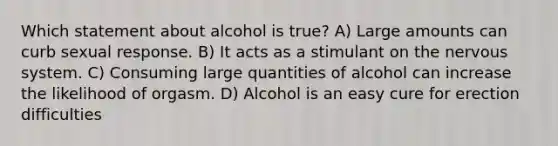 Which statement about alcohol is true? A) Large amounts can curb sexual response. B) It acts as a stimulant on the nervous system. C) Consuming large quantities of alcohol can increase the likelihood of orgasm. D) Alcohol is an easy cure for erection difficulties