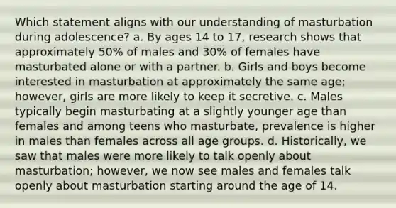 Which statement aligns with our understanding of masturbation during adolescence? a. By ages 14 to 17, research shows that approximately 50% of males and 30% of females have masturbated alone or with a partner. b. Girls and boys become interested in masturbation at approximately the same age; however, girls are more likely to keep it secretive. c. Males typically begin masturbating at a slightly younger age than females and among teens who masturbate, prevalence is higher in males than females across all age groups. d. Historically, we saw that males were more likely to talk openly about masturbation; however, we now see males and females talk openly about masturbation starting around the age of 14.