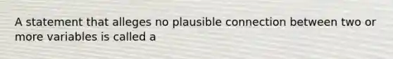 A statement that alleges no plausible connection between two or more variables is called a